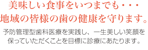 美味しい食事をいつまでも・・・地域の皆様の歯の健康を守ります。予防管理型歯科医療を実践し、一生美しい笑顔を保っていただくことを目標に診療にあたります。